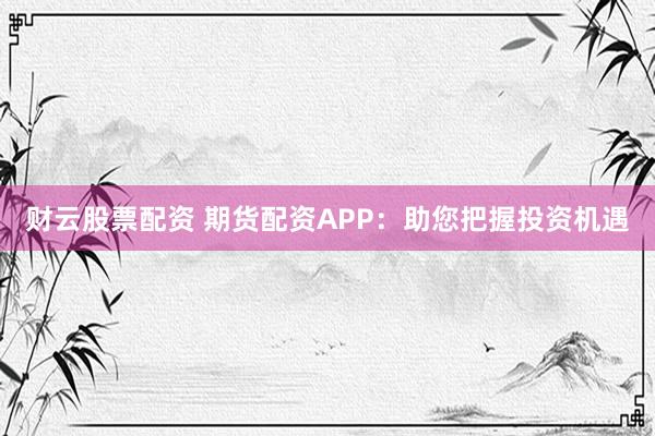 财云股票配资 期货配资APP：助您把握投资机遇