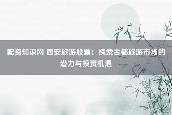 配资知识网 西安旅游股票：探索古都旅游市场的潜力与投资机遇