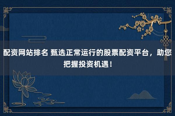 配资网站排名 甄选正常运行的股票配资平台，助您把握投资机遇！