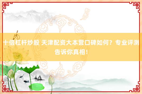 十倍杠杆炒股 天津配资大本营口碑如何？专业评测告诉你真相！